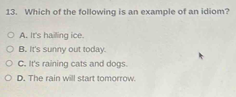 Which of the following is an example of an idiom?
A. It's hailing ice.
B. It's sunny out today.
C. It's raining cats and dogs.
D. The rain will start tomorrow.