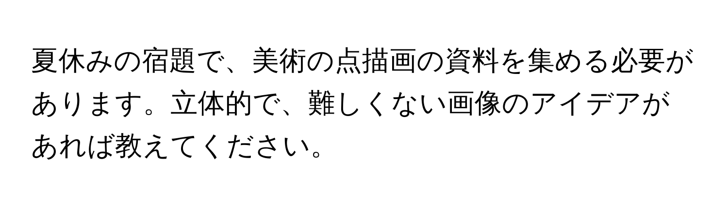 夏休みの宿題で、美術の点描画の資料を集める必要があります。立体的で、難しくない画像のアイデアがあれば教えてください。