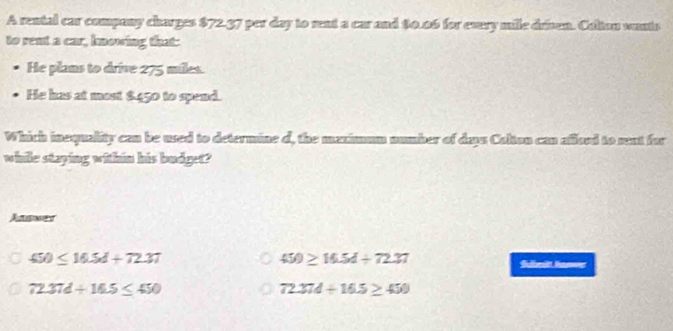 A rental car company charges $72.37 per day to rent a car and $0.06 for every mile drisen. Colton wants
to rent a car, hnowing that:
He plans to drive 275 miles.
He has at most $450 to spend.
Which inequality can be used to determine d, the manimmm number of daps Colton can añload to sent for
while staying within his budget?
Aasner
450≤ 16.5d+72.37
450≥ 16.5d+72.37 Sulbroitt Sower
72.37d/ 16.5≤ 450
72.37d+16.5≥ 450