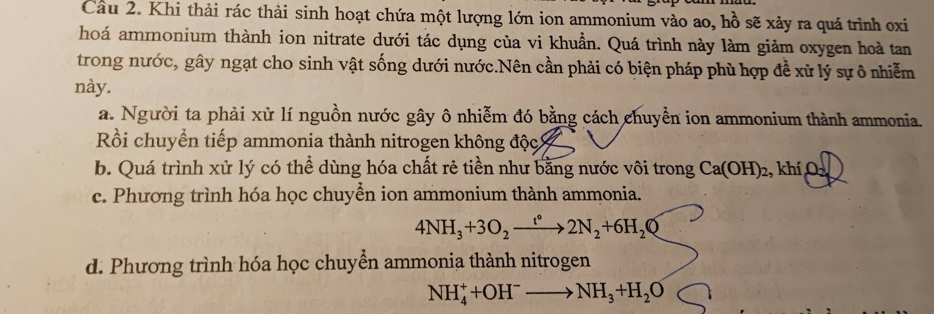 Khi thải rác thải sinh hoạt chứa một lượng lớn ion ammonium vào ao, hồ sẽ xảy ra quá trình oxi
hoá ammonium thành ion nitrate dưới tác dụng của vi khuẩn. Quá trình này làm giảm oxygen hoà tan
trong nước, gây ngạt cho sinh vật sống dưới nước.Nên cần phải có biện pháp phù hợp để xử lý sự ô nhiễm
này.
a. Người ta phải xử lí nguồn nước gây ô nhiễm đó bằng cách chuyền ion ammonium thành ammonia.
Rồi chuyển tiếp ammonia thành nitrogen không độc
b. Quá trình xử lý có thể dùng hóa chất rẻ tiền như bằng nước vôi trong Ca(OH)_2. , khí O
c. Phương trình hóa học chuyền ion ammonium thành ammonia.
4NH_3+3O_2xrightarrow t°2N_2+6H_2O
d. Phương trình hóa học chuyển ammonia thành nitrogen
NH_4^(++OH^-)to NH_3+H_2O