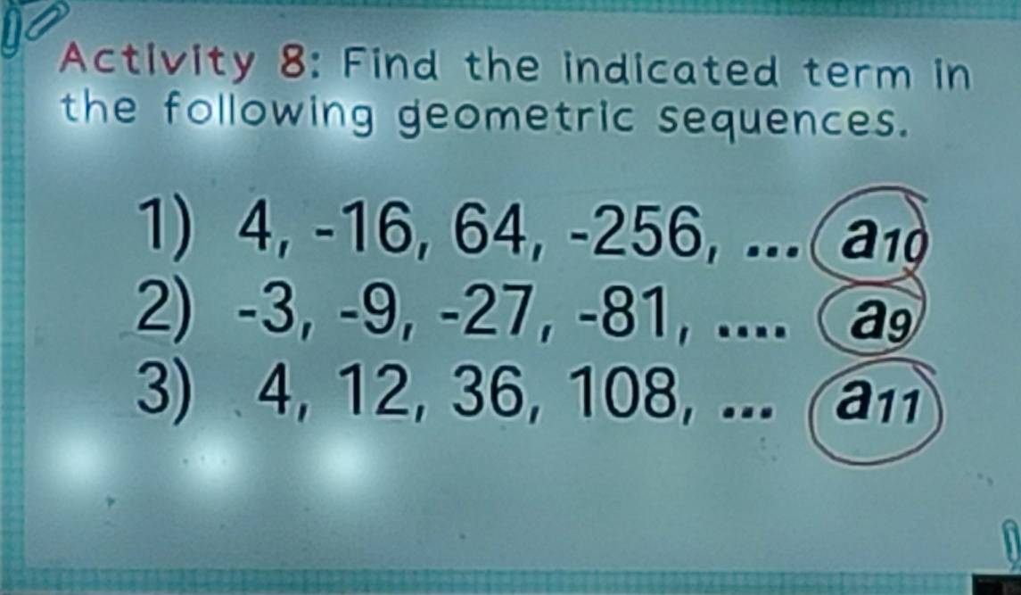 Activity 8: Find the indicated term in 
the following geometric sequences. 
1) 4, -16, 64, -256, ... a₁
2) -3, -9, -27, -81, .... a 
3) 4, 12, 36, 108, ... (an