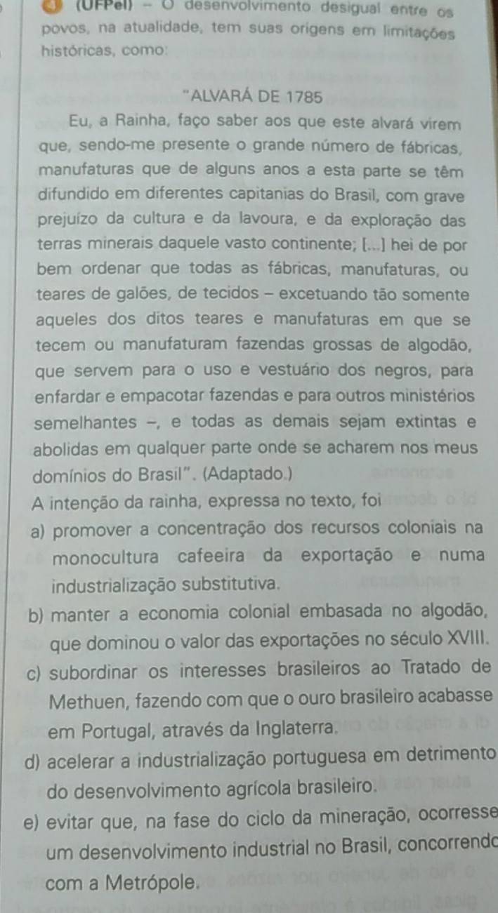 (UFPel) - O desenvolvimento desigual entre os
povos, na atualidade, tem suas orígens em limitações
históricas, como:
''ALVARÁ DE 1785
Eu, a Rainha, faço saber aos que este alvará virem
que, sendo-me presente o grande número de fábricas,
manufaturas que de alguns anos a esta parte se têm
difundido em diferentes capitanias do Brasil, com grave
prejuízo da cultura e da lavoura, e da exploração das
terras minerais daquele vasto continente; [...] hei de por
bem ordenar que todas as fábricas, manufaturas, ou
teares de galões, de tecidos - excetuando tão somente
aqueles dos ditos teares e manufaturas em que se
tecem ou manufaturam fazendas grossas de algodão,
que servem para o uso e vestuário dos negros, para
enfardar e empacotar fazendas e para outros ministérios
semelhantes -, e todas as demais sejam extintas e
abolidas em qualquer parte onde se acharem nos meus
domínios do Brasil". (Adaptado.)
A intenção da rainha, expressa no texto, foi
a) promover a concentração dos recursos coloniais na
monocultura cafeeira da exportação e numa
industrialização substitutiva.
b) manter a economia colonial embasada no algodão,
que dominou o valor das exportações no século XVIII.
c) subordinar os interesses brasileiros ao Tratado de
Methuen, fazendo com que o ouro brasileiro acabasse
em Portugal, através da Inglaterra.
d) acelerar a industrialização portuguesa em detrimento
do desenvolvimento agrícola brasileiro.
e) evitar que, na fase do ciclo da mineração, ocorresse
um desenvolvimento industrial no Brasil, concorrendo
com a Metrópole.