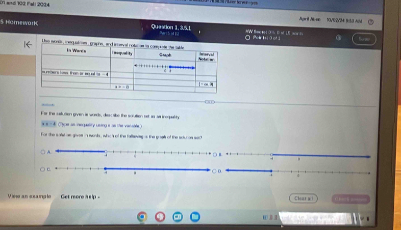 =7888367&centerwin-yes
01 and 102 Fall 2024 April Allen
10/07/24 953 AM
5 HomeworK Question 1, 3.5.1 HW Score D 0 of 15 poents
Pivl5mL2 Points: 0 of 1 Save
Use words, inequa
For the solution given in words, describe the solution set as an inequality
x=-4 (Typo an inequality using x as the varable.)
For the solution given in words, which of the fallowing is the graph of the solution set?
View an example Get more help - Clear all Cherkone
.