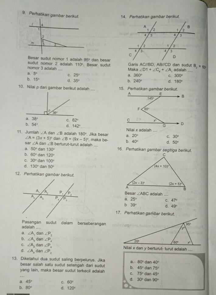 Perhatikan gambar berikut.
14. Perhatikan gambar berikut.
 
Besar sudut nomor 1 adalah 95° dan besar
sudut nomor 2 adalah 110°. Besar sudut Garis AC//BD, ABparallel CD dan sudut
nomor 3 adalah .... Maka ∠ D1+∠ C_4+∠ A , adalah .... B_2=60°
a. 5° C. 25° a. 360° C. 300°
b. 15° d. 35°
b. 240° d. 180°
10. Nilai p dari gambar berikut adalah .... 15. Perhatikan gambar berikut.
a. 38° C. 62°
b. 54° d. 142° Nilai x adalah ....
11. Jumlah ∠ A dan ∠ B adalah 180° Jika besar a. 20° C. 30°
∠ A=(3x+5)^circ  dan ∠ B=(9x-5)^circ  , maka be- b. 40° d. 50°
sar ∠ Ad ar ∠ B berturut-turut adalah ....
a. 50°dan130° 16. Perhatikan gambar segitiga berikut.
b. 60°dan120°
C. 30°dan100°
d. 130°dan50°
12. Perhatikan gambar berikut.
     
Besar ∠ ABC adalah
25° c._ 47°
a.
b 39° d. 49°
17. Perhatikan gambar berikut.
Pasangan sudut dalam berseberangan
adalah_
a. ∠ A , dan ∠ P_2
b. ∠ A_2 dan ∠ P_4
C. ∠ A_2 dan ∠ P
d. ∠ A_4 dan ∠ P_2
13. Diketahui dua sudut saling berpelurus. Jika a. 80°dan40°
besar salah satu sudut setengah dari sudut b. 45°dan75°
_
yang lain, maka besar sudut terkecil adalah c. 75°dan45°
a. 45° C. 60°
d. 30°dan90°
b. 80° d. 120°