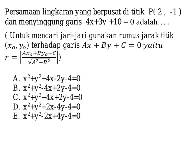 Persamaan lingkaran yang berpusat di titik P(2,-1)
dan menyinggung garis 4x+3y+10=0 adalah… .
( Untuk mencari jari-jari gunakan rumus jarak titik
(x_0,y_0) terhadap garis Ax+By+C=0 yaitu
r=|frac Ax_0+By_0+Csqrt(A^2+B^2)|)
A. x^2+y^2+4x-2y-4=0
B. x^2+y^2-4x+2y-4=0
C. x^2+y^2+4x+2y-4=0
D. x^2+y^2+2x-4y-4=0
E. x^2+y^2-2x+4y-4=0