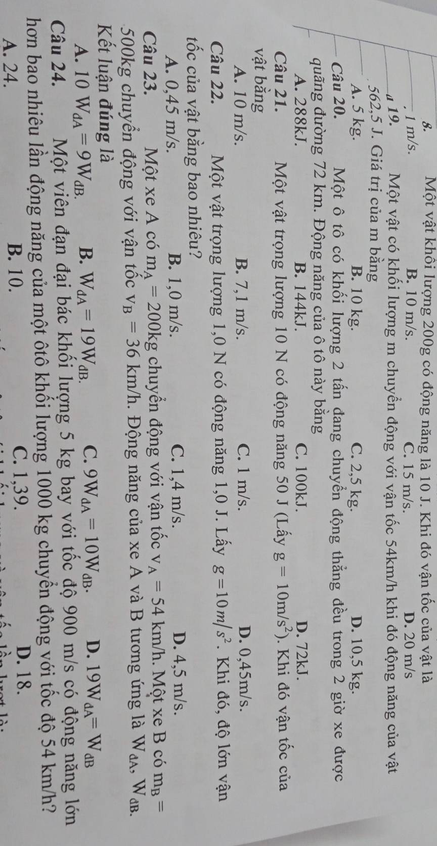 Một vật khồi lượng 200g có động năng là 10 J. Khi đó vận tốc của vật là
1 m/s. B. 10 m/s. C. 15 m/s. D. 20 m/s
a 19. Một vật có khối lượng m chuyển động với vận tốc 54km/h khi đó động năng của vật
562,5 J. Giá trị của m bằng
A. 5 kg. B. 10 kg. C. 2,5 kg. D. 10,5 kg.
Câu 20. Một ô tô có khối lượng 2 tấn đang chuyển động thẳng đều trong 2 giờ xe được
quãng đường 72 km. Động năng của ô tô này bằng
A. 288kJ. B. 144kJ. C. 100kJ. D. 72kJ.
Câu 21.  Một vật trọng lượng 10 N có động năng 50 J (Lấy g=10m/s^2). Khi đó vận tốc của
vật bằng
A. 10 m/s. B. 7,1 m/s. C. 1 m/s. D. 0,45m/s.
Câu 22.  Một vật trọng lượng 1,0 N có động năng 1,0 J. Lấy g=10m/s^2. Khi đó, độ lớn vận
tốc của vật bằng bao nhiêu?
A. 0,45 m/s. B. 1,0 m/s. C. 1,4 m/s.
D. 4,5 m/s.
Câu 23. Một xe A có m_A=20 0kg chuyển động với vận tốc v_A=54km/h. Một xe B có m_B=
500kg chuyển động với vận tốc v_B=36km/h.  Động năng của xe A và B tương ứng là W_dA, WdB.
Kết luận đúng là
C. 9W_dA=10W_dB.
A. 10W_dA=9W_dB. B. W_dA=19W_dB. D. 19W_dA=W_dB
Câu 24. Một viên đạn đại bác khối lượng 5 kg bay với tốc độ 900 m/s có động năng lớn
hơn bao nhiêu lần động năng của một ôtô khối lượng 1000 kg chuyển động với tốc độ 54 km/h?
A. 24. B. 10.
C. 1,39. D. 18.