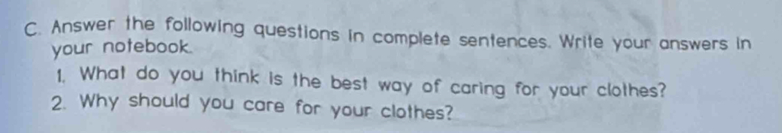 Answer the following questions in complete sentences. Write your answers in 
your notebook. 
1. What do you think is the best way of caring for your clothes? 
2. Why should you care for your clothes?