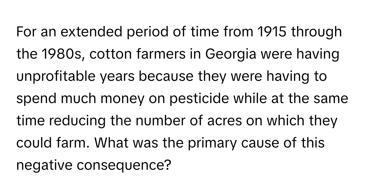 For an extended period of time from 1915 through the 1980s, cotton farmers in Georgia were having unprofitable years because they were having to spend much money on pesticide while at the same time reducing the number of acres on which they could farm. What was the primary cause of this negative consequence?