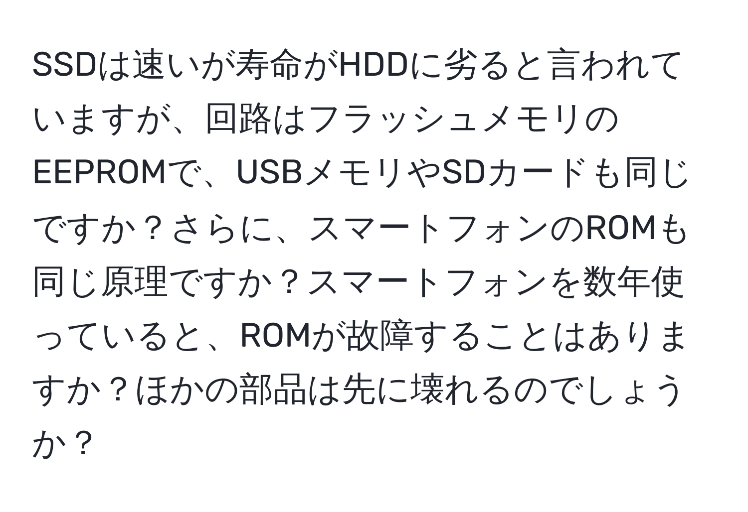 SSDは速いが寿命がHDDに劣ると言われていますが、回路はフラッシュメモリのEEPROMで、USBメモリやSDカードも同じですか？さらに、スマートフォンのROMも同じ原理ですか？スマートフォンを数年使っていると、ROMが故障することはありますか？ほかの部品は先に壊れるのでしょうか？