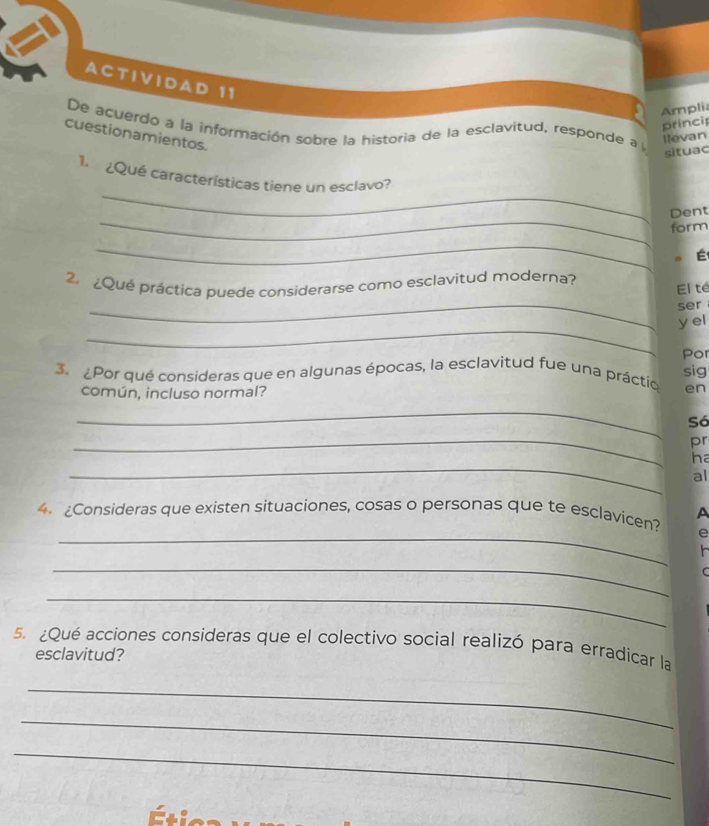 ACTIVIDAD 11 
Amplia 
princip 
De acuerdo a la información sobre la historia de la esclavitud, responde a l 
cuestionamientos. 
ilevan 
situac 
_ 
1. ¿Qué características tiene un esclavo? 
_ 
Dent 
form 
_ 
É 
_ 
. ¿Qué práctica puede considerarse como esclavitud moderna? 
El te 
ser 
_ 
y el 
Por 
3. ¿Por qué consideras que en algunas épocas, la esclavitud fue una práctio sig 
común, incluso normal? 
en 
_ 
Só 
_ 
pr 
_ 
ha 
al 
A 
_ 
4. ¿Consideras que existen situaciones, cosas o personas que te esclavicen? 
e 
_ 
_ 
5. ¿Qué acciones consideras que el colectivo social realizó para erradicar la 
esclavitud? 
_ 
_ 
_