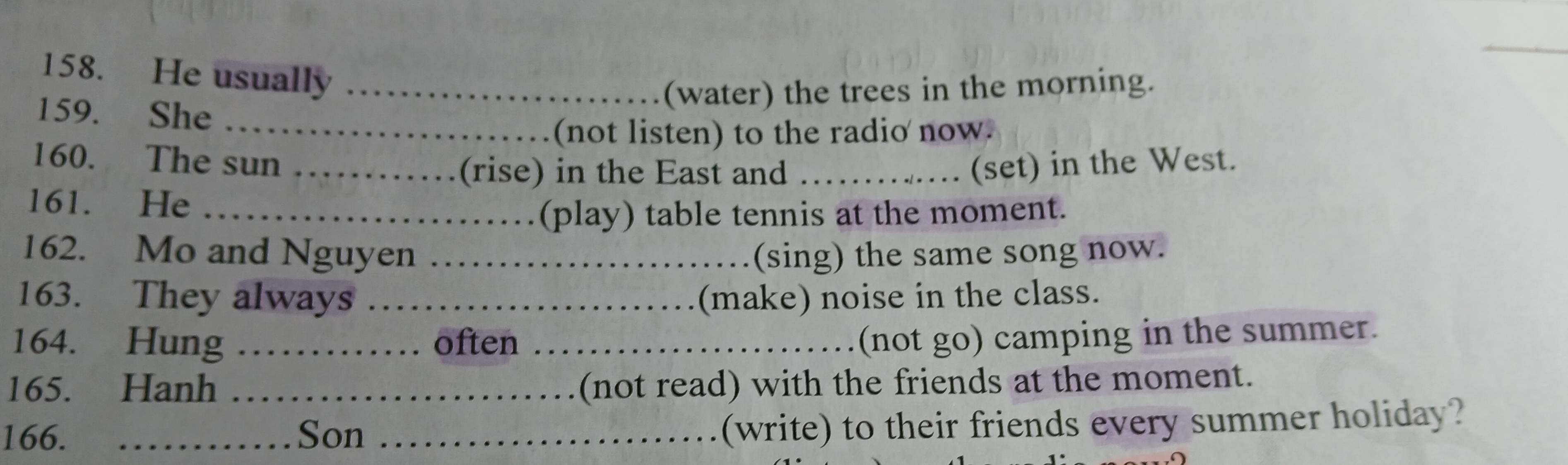 He usually_ 
(water) the trees in the morning. 
159. She_ 
(not listen) to the radio now. 
160. The sun __(set) in the West. 
(rise) in the East and 
161. He_ 
(play) table tennis at the moment. 
162. Mo and Nguyen _(sing) the same song now. 
163. They always _(make) noise in the class. 
164. Hung _often _(not go) camping in the summer. 
165. Hanh _(not read) with the friends at the moment. 
166. _Son_ 
(write) to their friends every summer holiday?