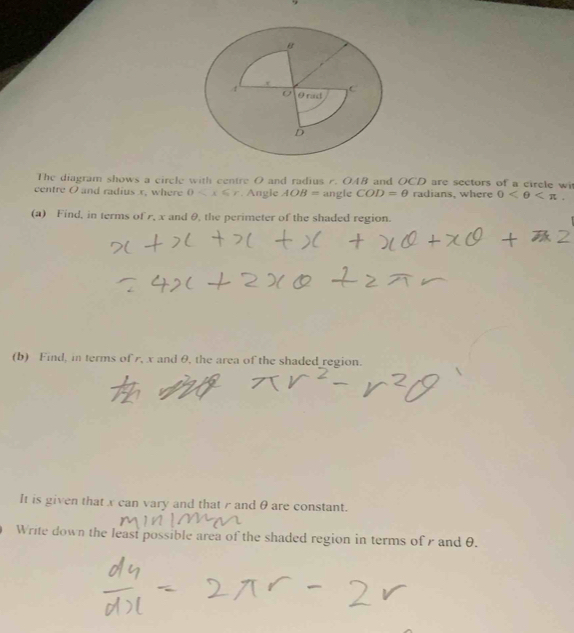 The diagram shows a circle with centre O and radius r. OAB and OCD are sectors of a circle wi 
centre O and radius x, where 0 . Angle AOB= angle COD=θ radians, where 0 . 
(a) Find, in terms of r, x and θ, the perimeter of the shaded region. 
(b) Find, in terms of r, x and θ, the area of the shaded region. 
It is given that x can vary and that r and θ are constant. 
Write down the least possible area of the shaded region in terms of and θ.