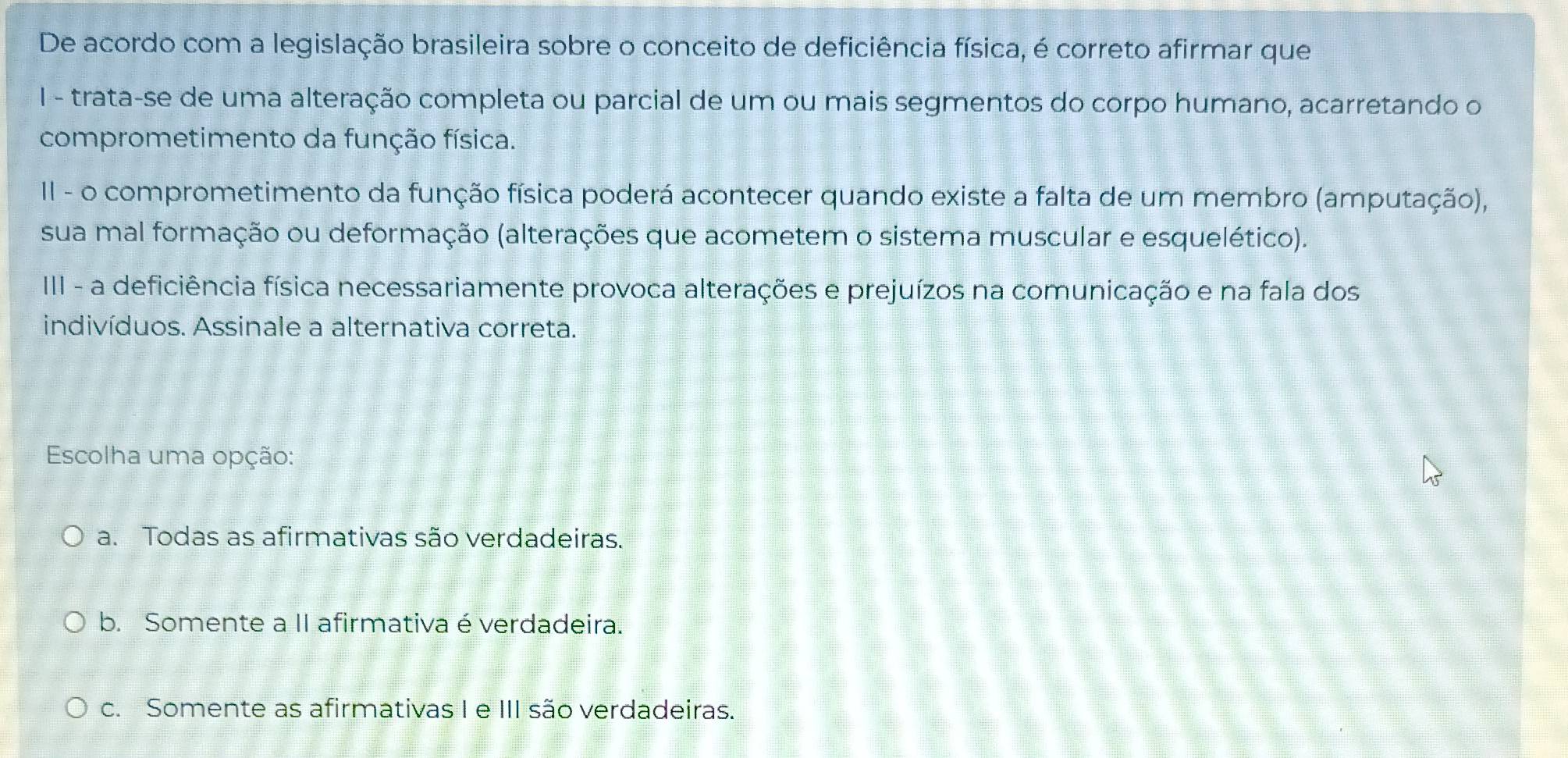 De acordo com a legislação brasileira sobre o conceito de deficiência física, é correto afirmar que
I - trata-se de uma alteração completa ou parcial de um ou mais segmentos do corpo humano, acarretando o
comprometimento da função física.
II - o comprometimento da função física poderá acontecer quando existe a falta de um membro (amputação),
sua mal formação ou deformação (alterações que acometem o sistema muscular e esquelético).
III - a deficiência física necessariamente provoca alterações e prejuízos na comunicação e na fala dos
indivíduos. Assinale a alternativa correta.
Escolha uma opção:
a. Todas as afirmativas são verdadeiras.
b. Somente a II afirmativa é verdadeira.
c. Somente as afirmativas I e III são verdadeiras.