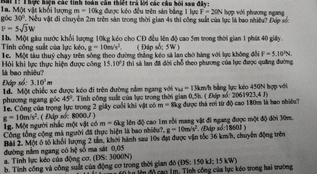 Thực hiện các tính toán cân thiết trả lời các câu hồi sau đây:
1a. Một vật khối lượng m=10kg được kéo đều trên sàn bằng 1 lực F=20N hợp với phương ngang
góc 30° 7. Nếu vật di chuyển 2m trên sản trong thời gian 4s thì công suất của lực là bao nhiêu? Đáp số:
P=5sqrt(3)W
1b. Một gàu nước khối lượng 10kg kéo cho CĐ đều lên độ cao 5m trong thời gian 1 phút 40 giây.
Tính công suất của lực kéo, g=10m/s^2. ( Đáp số; 5W)
1c. Một tàu thuỷ chạy trên sông theo đường thẳng kéo sà lan chở hàng với lực không đổi F=5.10^3N.
Hỏi khi lực thực hiện được công 15.10^6J thì sà lan đã dời chỗ theo phương của lực được quãng đường
là bao nhiêu?
Đáp số: 3.10^3m
1d. Một chiếc xe được kéo đi trên đường nằm ngang với v_kd=13km/h bằng lực kéo 450N hợp với
phương ngang góc 45° T. Tính công suất của lực trong thời gian 0,5h. ( Đáp số: 2061923,4 J)
1e. Công của trọng lực trong 2 giây cuối khi vật có m=8kg được thả rơi từ độ cao 180m là bao nhiêu?
g=10m/s^2. ( Đáp số: 8000J)
1g. Một người nhấc một vật có m=6kg đên độ cao 1m rồi mang vật đi ngang được một độ dời 30m.
Công tổng cộng mà người đã thực hiện là bao nhiêu?, g=10m/s^2. (Đáp so:1860J)
Bài 2. Một ô tô khối lượng 2 tấn, khởi hành sau 10s đạt được vận tốc 36 km/h, chuyển động trên
đường nằm ngang có hệ số ma sát 0,05
a. Tính lực kéo của động cơ. (ĐS: 3000N)
b. Tính công và công suất của động cơ trong thời gian đó (ĐS: 150 kJ; 15 kW)
k n l n độ cao 1m. Tính công của lực kéo trong hai trường