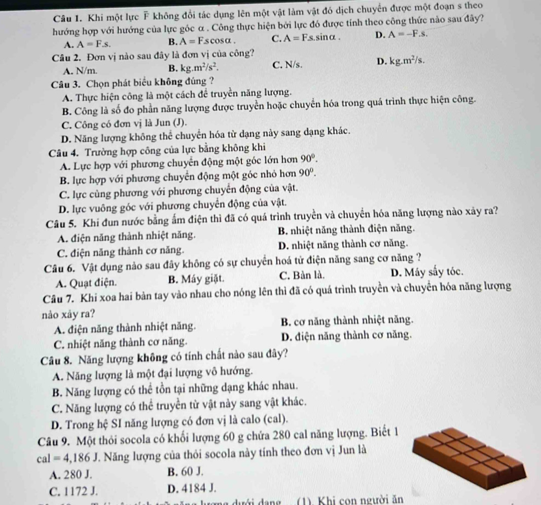 Khi một lực F không đổi tác dụng lên một vật làm vật đó dịch chuyển được một đoạn s theo
hướng hợp với hướng của lực góc α . Công thực hiện bởi lực đó được tính theo công thức nào sau đây?
A. A=F.s. .sinα. D. A=-F.s.
B. A=Fscos alpha . C. A=Fs
Câu 2. Đơn vị nào sau đây là đơn vị của công?
A. N/m. B. kg.m^2/s^2. C. N/s. D. kg.m^2/s.
Câu 3. Chọn phát biểu không đúng ?
A. Thực hiện công là một cách để truyền năng lượng.
B. Công là số đo phần năng lượng được truyền hoặc chuyển hóa trong quá trình thực hiện công.
C. Công có đơn vị là Jun (J).
D. Năng lượng không thể chuyển hóa từ dạng này sang dạng khác.
Câu 4. Trường hợp công của lực bằng không khi
A. Lực hợp với phương chuyển động một góc lớn hơn 90^0
B. lực hợp với phương chuyển động một góc nhỏ hơn 90^0.
C. lực cùng phương với phương chuyển động của vật.
D. lực vuông góc với phương chuyển động của vật.
Câu 5. Khi đun nước bằng ấm điện thì đã có quá trình truyền và chuyển hóa năng lượng nào xảy ra?
A. điện năng thành nhiệt năng. B. nhiệt năng thành điện năng.
C. điện năng thành cơ năng. D. nhiệt năng thành cơ năng.
Câu 6. Vật dụng nào sau đây không có sự chuyển hoá tử điện năng sang cơ năng ?
A. Quạt điện. B. Máy giặt. C. Bàn là. D. Máy sấy tóc.
Câu 7. Khi xoa hai bản tay vào nhau cho nóng lên thì đã có quá trình truyền và chuyển hóa năng lượng
nào xảy ra?
A. điện năng thành nhiệt năng. B. cơ năng thành nhiệt năng.
C. nhiệt năng thành cơ năng. D. điện năng thành cơ năng.
Câu 8. Năng lượng không có tính chất nào sau đây?
A. Năng lượng là một đại lượng vô hướng.
B. Năng lượng có thể tồn tại những dạng khác nhau.
C. Năng lượng có thể truyền từ vật này sang vật khác.
D. Trong hệ SI năng lượng có đơn vị là calo (cal).
Câu 9. Một thỏi socola có khối lượng 60 g chứa 280 cal năng lượng. Biết 1
cal=4,186J V. Năng lượng của thỏi socola này tính theo đơn vị Jun là
A. 280 J. B. 60 J.
C. 1172 J. D. 4184 J.
rơng dưới dang (1). Khi con người ăn