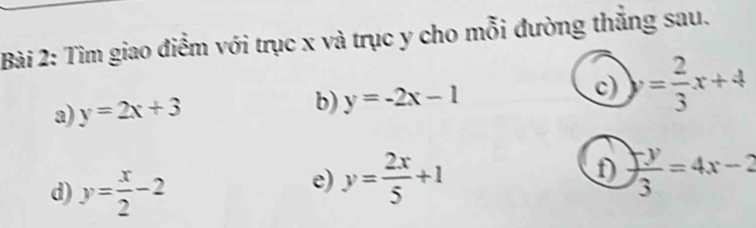 Tìm giao điểm với trục x và trục y cho mỗi đường thắng sau. 
a) y=2x+3 b) y=-2x-1 c) = 2/3 x+4
d) y= x/2 -2
e) y= 2x/5 +1  (-y)/3 =4x-2