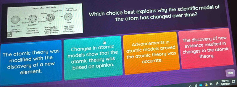 Which choice best explains why the scientific model of
the atom has changed over time?
The atomic theory was Changes in atomic Advancements in The discovery of new
modified with the models show that the atomic models proved evidence resulted in
theory.
discovery of a new atomic theory was the atomic theory was changes to the atomic
element. based on opinion. accurate.
Skip
7132 PM