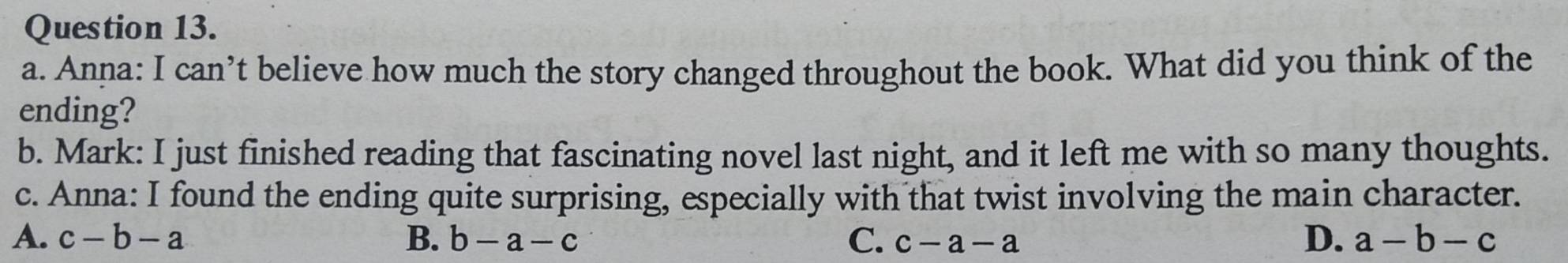 Anna: I can’t believe how much the story changed throughout the book. What did you think of the
ending?
b. Mark: I just finished reading that fascinating novel last night, and it left me with so many thoughts.
c. Anna: I found the ending quite surprising, especially with that twist involving the main character.
D.
A. c-b-a B. b-a-c C. c-a-a a-b-c