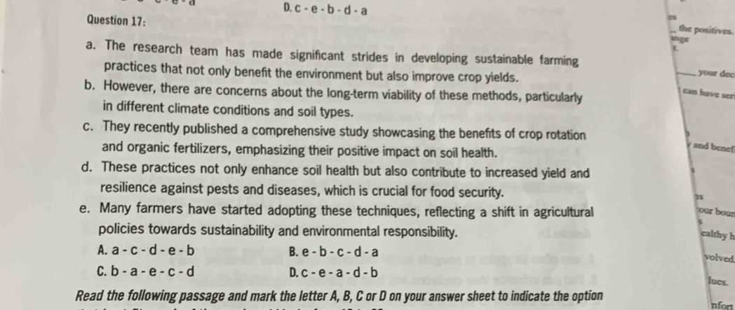 D. c-e-b-d-a
Question 17:
28
_the positives.
inge
L
a. The research team has made significant strides in developing sustainable farming _ your dec
practices that not only benefit the environment but also improve crop yields.
b. However, there are concerns about the long-term viability of these methods, particularly
can have ser
in different climate conditions and soil types.
c. They recently published a comprehensive study showcasing the benefits of crop rotation
and benef
and organic fertilizers, emphasizing their positive impact on soil health.
d. These practices not only enhance soil health but also contribute to increased yield and
resilience against pests and diseases, which is crucial for food security. 15
e. Many farmers have started adopting these techniques, reflecting a shift in agricultural
our bour
policies towards sustainability and environmental responsibility.
calthyh
A. a-c-d-e-b B. e-b-c-d-a
volved
C. b-a-e-c-d D. c-e-a-d-b
lues.
Read the following passage and mark the letter A, B, C or D on your answer sheet to indicate the option
nfort