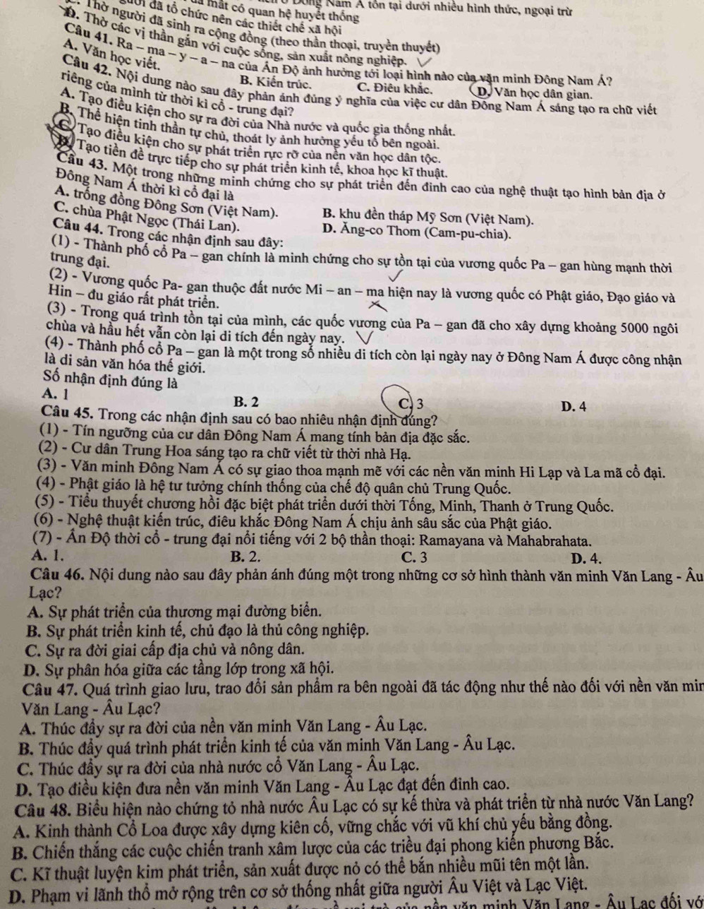 Từ Dông Nam Á tôn tại dưới nhiều hình thức, ngoại trừ
là mất có quan hệ huyết thống
độ1 đã tổ chức nên các thiết chế xã hội
Thờ người đã sinh ra cộng đồng (theo thần thoại, truyền thuyết)
D. Thờ các vị thần gắn với cuộc sống, sản xuất nông nghiệp.
A. Văn học viết.
Câu 41. Ra ~ ma ~ y ~ a ~ na của Án Độ ảnh hưởng tới loại hình nào của văn minh Đông Nam Á?
B. Kiến trúc. C. Điêu khắc. D. Văn học dân gian.
Câu 42. Nội dung nào sau đây phản ánh đủng ý nghĩa của việc cư dân Đông Nam Á sáng tạo ra chữ viết
riêng của mình từ thời kỉ cô - trung đại?
A. Tạo điều kiện cho sự ra đời của Nhà nước và quốc gia thống nhất
B. Thể hiện tinh thần tự chủ, thoát ly ảnh hưởng yếu tố bên ngoài.
Tạo điều kiện cho sự phát triển rực rỡ của nền văn học dân tốc.
To Tạo tiền đề trực tiếp cho sự phát triển kinh tế, khoa học kĩ thuật.
Cầu 43. Một trong những minh chứng cho sự phát triển đến đinh cao của nghệ thuật tạo hình bản địa ở
Đông Nam Á thời kì cổ đại là
A. trống đồng Đông Sơn (Việt Nam). B. khu đền tháp Mỹ Sơn (Việt Nam).
C. chùa Phật Ngọc (Thái Lan).
D. Ăng-co Thom (Cam-pu-chia).
Câu 44. Trong các nhận định sau đây:
(1) - Thành phố cố Pa - gan chính là minh chứng cho sự tồn tại của vương quốc Pa - gan hùng mạnh thời
trung đại.
(2) - Vương quốc Pa- gan thuộc đất nước Mi - an - ma hiện nay là vương quốc có Phật giáo, Đạo giáo và
Hin - đu giáo rất phát triển.
(3) - Trong quá trình tồn tại của mình, các quốc vương của Pa - gan đã cho xây dựng khoảng 5000 ngôi
chùa và hầu hết vẫn còn lại di tích đến ngày nay.
(4) - Thành phố cổ Pa - gan là một trong số nhiều di tích còn lại ngày nay ở Đông Nam Á được công nhận
là di sản văn hóa thế giới.
ố nhận định đúng là
A. 1 B. 2 C 3 D. 4
Câu 45. Trong các nhận định sau có bao nhiêu nhận định đúng?
(1) - Tín ngưỡng của cư dần Đông Nam Á mang tính bản địa đặc sắc.
(2) - Cư dân Trung Hoa sáng tạo ra chữ viết từ thời nhà Hạ.
(3) - Văn minh Đồng Nam Ả có sự giao thoa mạnh mẽ với các nền văn mịnh Hi Lạp và La mã cổ đại.
(4) - Phật giáo là hệ tư tưởng chính thống của chế độ quân chủ Trung Quốc.
(5) - Tiểu thuyết chương hồi đặc biệt phát triển dưới thời Tống, Minh, Thanh ở Trung Quốc.
(6) - Nghệ thuật kiến trúc, điêu khắc Đông Nam Á chịu ảnh sâu sắc của Phật giáo.
(7) - Ấn Độ thời cổ - trung đại nổi tiếng với 2 bộ thần thoại: Ramayana và Mahabrahata.
A. 1. B. 2. C. 3 D. 4.
Câu 46. Nội dung nào sau đây phản ánh đúng một trong những cơ sở hình thành văn minh Văn Lang - Âu
Lạc?
A. Sự phát triển của thương mại đường biển.
B. Sự phát triển kinh tế, chủ đạo là thủ công nghiệp.
C. Sự ra đời giai cấp địa chủ và nông dân.
D. Sự phân hóa giữa các tầng lớp trong xã hội.
Câu 47. Quá trình giao lưu, trao đổi sản phẩm ra bên ngoài đã tác động như thế nào đối với nền văn min
Văn Lang - Âu Lạc?
A. Thúc đầy sự ra đời của nền văn minh Văn Lang - Âu Lạc.
B. Thúc đầy quá trình phát triển kinh tế của văn minh Văn Lang - Âu Lạc.
C. Thúc đầy sự ra đời của nhà nước cổ Văn Lang - Âu Lạc.
D. Tạo điều kiện đưa nền văn minh Văn Lang - Âu Lạc đạt đến đinh cao.
Câu 48. Biểu hiện nào chứng tỏ nhà nước Âu Lạc có sự kế thừa và phát triển từ nhà nước Văn Lang?
A. Kinh thành Cổ Loa được xây dựng kiên cố, vững chắc với vũ khí chủ yếu bằng đồng.
B. Chiến thắng các cuộc chiến tranh xâm lược của các triều đại phong kiến phương Bắc.
C. Kĩ thuật luyện kim phát triển, sản xuất được nỏ có thể bắn nhiều mũi tên một lần.
D. Phạm vi lãnh thổ mở rộng trên cơ sở thống nhất giữa người Âu Việt và Lạc Việt.
vền văn minh Văn Lang - Âu Lac đối vó