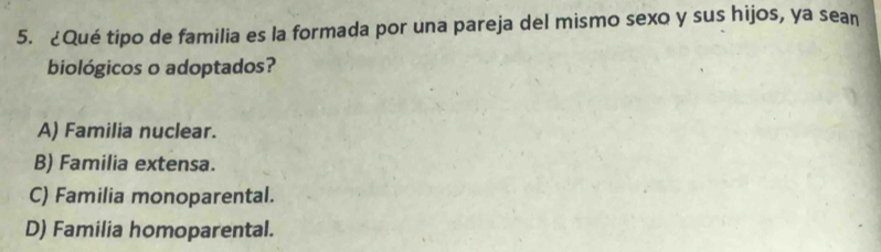 ¿Qué tipo de familia es la formada por una pareja del mismo sexo y sus hijos, ya sean
biológicos o adoptados?
A) Familia nuclear.
B) Familia extensa.
C) Familia monoparental.
D) Familia homoparental.