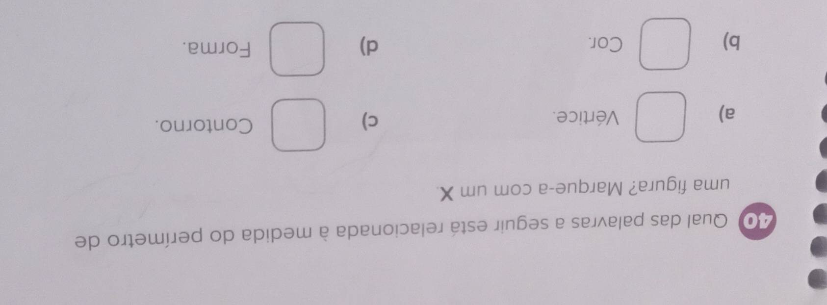 Qual das palavras a seguir está relacionada à medida do perímetro de
uma figura? Marque-a com um X.
a) Vértice.
c)
Contorno.
b) Cor. d)
Forma.