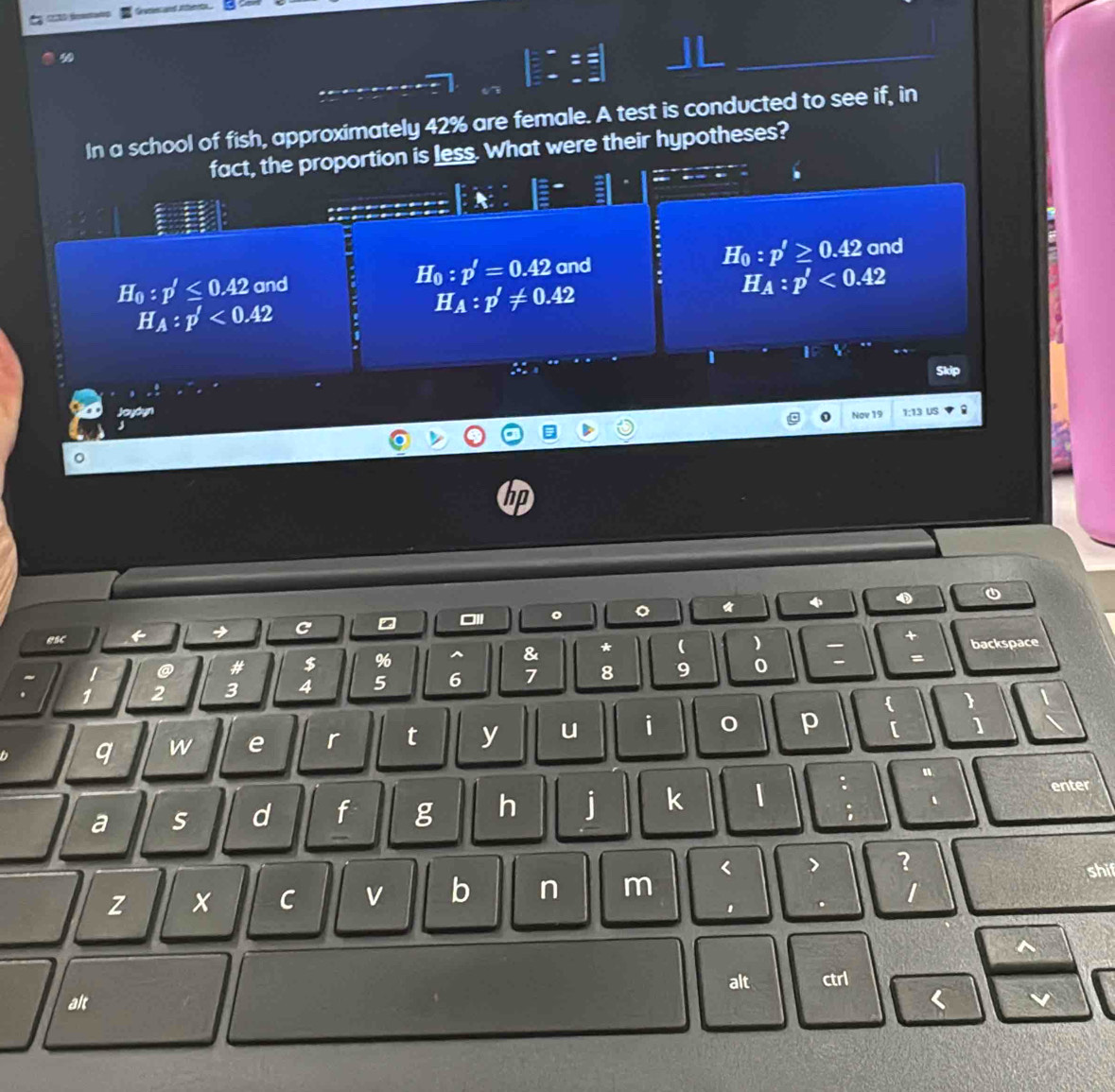 In a school of fish, approximately 42% are female. A test is conducted to see if, in
fact, the proportion is less. What were their hypotheses?
Ho :p'≤ 0.42 and H_0:p'=0.42 and H_0:p'≥ 0.42 and
H_A:p'<0.42
H_A:p'!= 0.42
H_A:p'<0.42
Skdp
Joyóyn 1:13 US
Nov 19
hp
0
esc → C 。 。

@ # $ % ^ & * ( ) + backspace
1 2 3 4 5 6 7 8 9 0 
=
 
q w e r t y u i
p [ ]
n
a s d f g h j k | : enter
;
?
z x C v b n m < shif
1 . 1
alt
alt ctrl