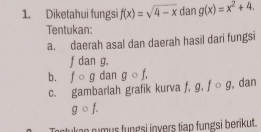 Diketahui fungsi f(x)=sqrt(4-x) dan g(x)=x^2+4. 
Tentukan: 
a. daerah asal dan daerah hasil dari fungsi
f dan g, 
b. f ō g dan g ○ f, 
c. gambarlah grafik kurva f, g, f ○ g, dan
gcirc f. 
Tontukan rumus fungsi invers tiap fungsi berikut.