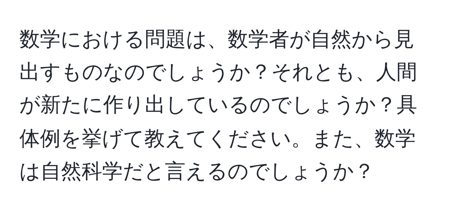 数学における問題は、数学者が自然から見出すものなのでしょうか？それとも、人間が新たに作り出しているのでしょうか？具体例を挙げて教えてください。また、数学は自然科学だと言えるのでしょうか？