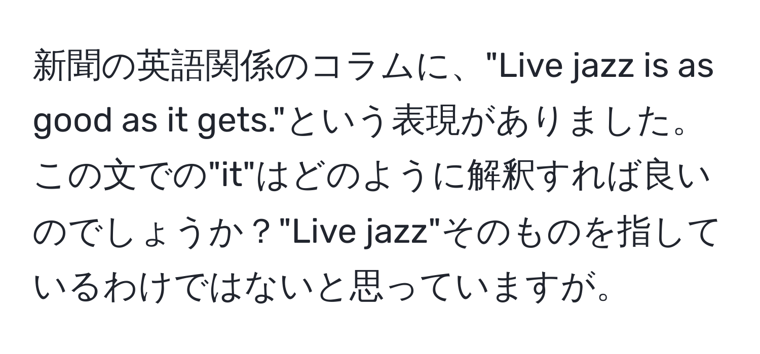 新聞の英語関係のコラムに、"Live jazz is as good as it gets."という表現がありました。この文での"it"はどのように解釈すれば良いのでしょうか？"Live jazz"そのものを指しているわけではないと思っていますが。