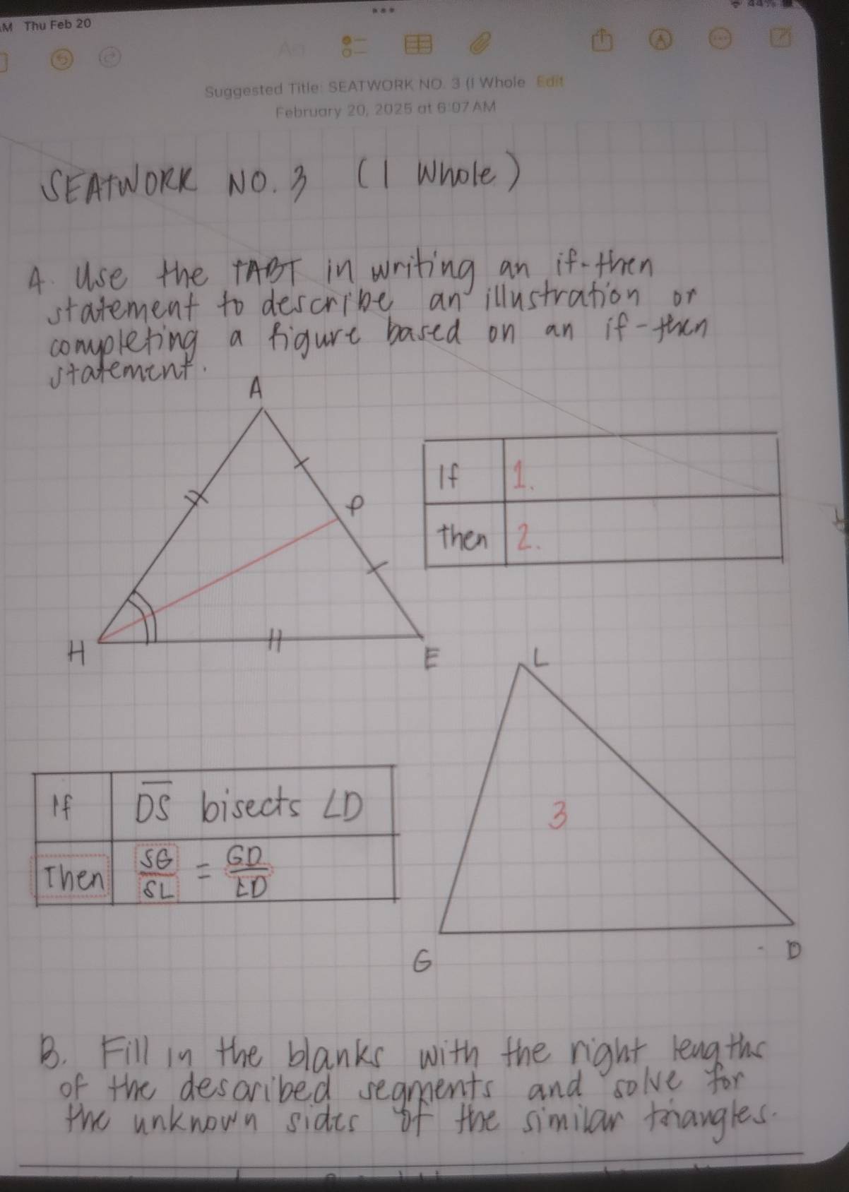 SEATWORK NO. 3 (1 Whole) 
4 use the BT in writing an if- then 
statement to descrive an illustration or 
completing a figure based on an if -fhen 
1. 
4 
2. 
If overline DS bisects ∠ D
Then  SG/SL = GD/LD 
B. Fill in the blanks with the right leng the 
of the described segments and solve for 
the unknown sides of the similar trangles