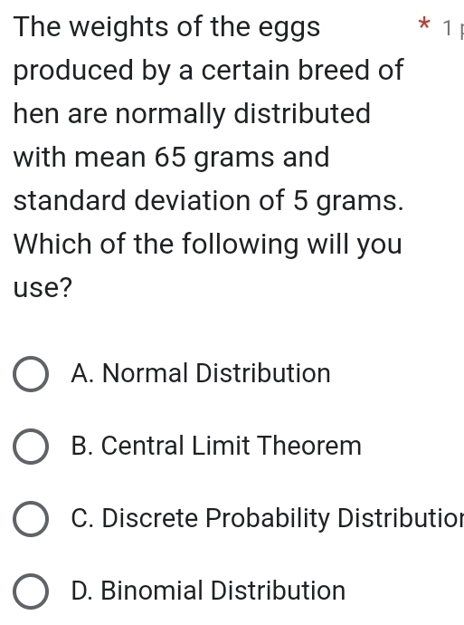 The weights of the eggs * 1 
produced by a certain breed of
hen are normally distributed
with mean 65 grams and
standard deviation of 5 grams.
Which of the following will you
use?
A. Normal Distribution
B. Central Limit Theorem
C. Discrete Probability Distributior
D. Binomial Distribution