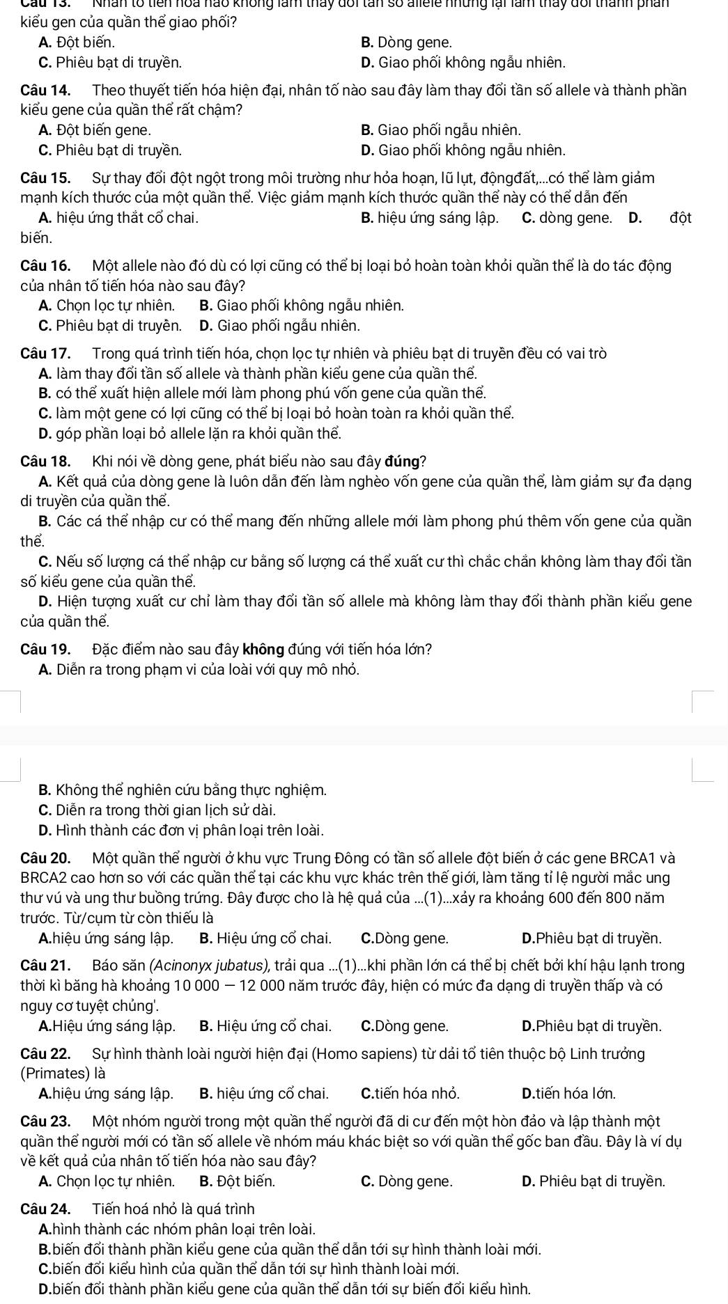 kiểu gen của quần thể giao phối?
A. Đột biến. B. Dòng gene.
C. Phiêu bạt di truyền. D. Giao phối không ngẫu nhiên.
Câu 14. Theo thuyết tiến hóa hiện đại, nhân tố nào sau đây làm thay đổi tần số allele và thành phần
kiểu gene của quần thể rất chậm?
A. Đột biến gene. B. Giao phối ngẫu nhiên.
C. Phiêu bạt di truyền. D. Giao phối không ngẫu nhiên.
Câu 15. Sự thay đổi đột ngột trong môi trường như hỏa hoạn, lũ lụt, độngđất,...có thể làm giảm
mạnh kích thước của một quần thể. Việc giảm mạnh kích thước quần thể này có thể dẫn đến
A. hiệu ứng thắt cổ chai. B. hiệu ứng sáng lập. C. dòng gene. D. đột
biến.
Câu 16. Một allele nào đó dù có lơi cũng có thể bi loại bỏ hoàn toàn khỏi quần thể là do tác động
của nhân tố tiến hóa nào sau đây?
A. Chọn lọc tự nhiên. B. Giao phối không ngẫu nhiên.
C. Phiêu bạt di truyền. D. Giao phối ngẫu nhiên.
Câu 17. Trong quá trình tiến hóa, chọn lọc tự nhiên và phiêu bạt di truyền đều có vai trò
A. làm thay đổi tần số allele và thành phần kiểu gene của quần thể.
B. có thể xuất hiện allele mới làm phong phú vốn gene của quần thể.
C. làm một gene có lợi cũng có thể bị loại bỏ hoàn toàn ra khỏi quần thể.
D. góp phần loại bỏ allele lặn ra khỏi quần thể.
Câu 18. Khi nói về dòng gene, phát biểu nào sau đây đúng?
A. Kết quả của dòng gene là luôn dẫn đến làm nghèo vốn gene của quần thể, làm giảm sự đa dạng
di truyền của quần thể.
B. Các cá thể nhập cư có thể mang đến những allele mới làm phong phú thêm vốn gene của quần
thể.
C. Nếu số lượng cá thể nhập cư bằng số lượng cá thể xuất cư thì chắc chắn không làm thay đối tần
số kiểu gene của quần thể.
D. Hiện tượng xuất cư chỉ làm thay đổi tần số allele mà không làm thay đổi thành phần kiểu gene
của quần thể.
Câu 19. Đặc điểm nào sau đây không đúng với tiến hóa lớn?
A. Diễn ra trong phạm vi của loài với quy mô nhỏ.
B. Không thể nghiên cứu bằng thực nghiệm.
C. Diễn ra trong thời gian lịch sử dài.
D. Hình thành các đơn vị phân loại trên loài.
Câu 20. Một quần thể người ở khu vực Trung Đông có tần số allele đột biến ở các gene BRCA1 và
BRCA2 cao hơn so với các quần thể tại các khu vực khác trên thế giới, làm tăng tỉ lệ người mắc ung
thư vú và ung thư buồng trứng. Đây được cho là hệ quả của ...(1)...xảy ra khoảng 600 đến 800 năm
trước. Từ/cụm từ còn thiếu là
A.hiệu ứng sáng lập. B. Hiệu ứng cổ chai. C.Dòng gene. D.Phiêu bạt di truyền.
Câu 21. Báo săn (Acinonyx jubatus), trải qua ...(1)...khi phần lớn cá thể bị chết bởi khí hậu lạnh trong
thời kì băng hà khoảng 10 000 - 12 000 năm trước đây, hiện có mức đa dạng di truyền thấp và có
nguy cơ tuyệt chủng'.
A.Hiệu ứng sáng lập. B. Hiệu ứng cổ chai. C.Dòng gene. D.Phiêu bạt di truyền.
Câu 22. Sự hình thành loài người hiện đại (Homo sapiens) từ dải tổ tiên thuộc bộ Linh trưởng
(Primates) là
A.hiệu ứng sáng lập. B. hiệu ứng cổ chai. C.tiến hóa nhỏ. D.tiến hóa lớn.
Câu 23. Một nhóm người trong một quần thể người đã di cư đến một hòn đảo và lập thành một
quần thể người mới có tần số allele về nhóm máu khác biệt so với quần thể gốc ban đầu. Đây là ví dụ
về kết quả của nhân tố tiến hóa nào sau đây?
A. Chọn lọc tự nhiên. B. Đột biến. C. Dòng gene. D. Phiêu bạt di truyền.
Câu 24. Tiến hoá nhỏ là quá trình
A.hình thành các nhóm phân loại trên loài.
B.biến đổi thành phần kiểu gene của quần thể dẫn tới sự hình thành loài mới.
C.biến đổi kiểu hình của quần thể dẫn tới sự hình thành loài mới.
D.biến đổi thành phần kiểu gene của quần thể dẫn tới sự biến đổi kiểu hình.