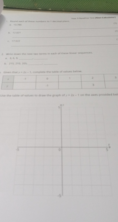 Round each of these numbers to 1 decimal place. Year 9 Baseline Test (Non-Calculator)
a. 13.786 (1)
_
b. 12.021
(1
_
c. 17.522 
_
2. Write down the next two terms in each of these linear sequences.
a. 3, 6, 9,
_
_
6. 215, 210, 205,
__
. Given that y=2x-1 , complete the table of values below.
Use the table of values to draw the graph of y=2x-1 on the axes provided be