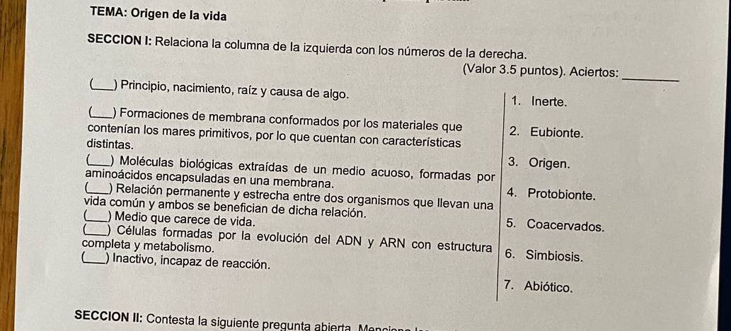 TEMA: Origen de la vida
SECCION I: Relaciona la columna de la izquierda con los números de la derecha.
_
(Valor 3.5 puntos). Aciertos:
_ ) Principio, nacimiento, raíz y causa de algo. 1. Inerte.
_ ) Formaciones de membrana conformados por los materiales que 2. Eubionte.
contenían los mares primitivos, por lo que cuentan con características
distintas. 3. Origen.
_) Moléculas biológicas extraídas de un medio acuoso, formadas por
aminoácidos encapsuladas en una membrana. 4. Protobionte.
) Relación permanente y estrecha entre dos organismos que llevan una
vida común y ambos se benefician de dicha relación. 5. Coacervados.
) Medio que carece de vida.
_) Células formadas por la evolución del ADN y ARN con estructura 6. Simbiosis.
completa y metabolismo.
(_ ) Inactivo, incapaz de reacción. 7. Abiótico.
EccION II: Contesta la siguiente pregunta abierta. Meno