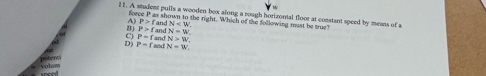 A student pulls a wooden box along a rough horizontal floor at constant speed by means of a
force P as shown to the right. Which of the following must be true?
A) P>f and N .
B) P>f and N=W. 
or
C) P=f and N>W. 
od
D) P=f and N=W. 
me
potenti
volum
sneed