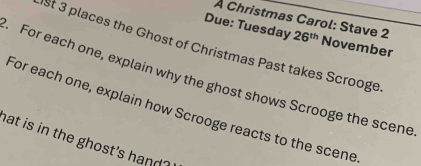 À Christmas Carol: Stave 2 
Due: Tuesday 26^(th) November 
st 3 places the Ghost of Christmas Past takes Scrooge 
. For each one, explain why the ghost shows Scrooge the scene 
For each one, explain how Scrooge reacts to the scene 
hat is in the ghost's hand ?