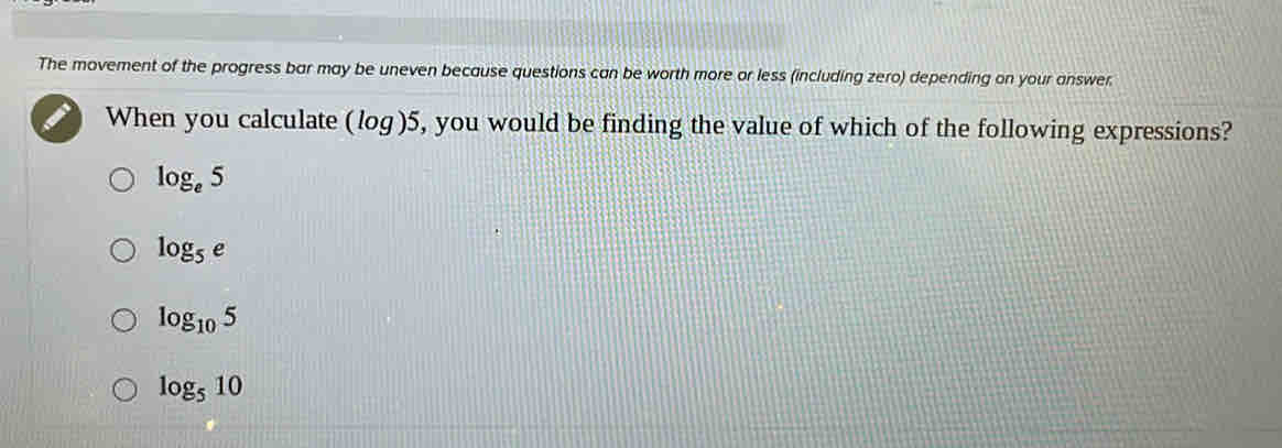 The movement of the progress bar may be uneven because questions can be worth more or less (including zero) depending on your answer.
When you calculate (log)5, you would be finding the value of which of the following expressions?
log _e5
log _5e
log _105
log _510