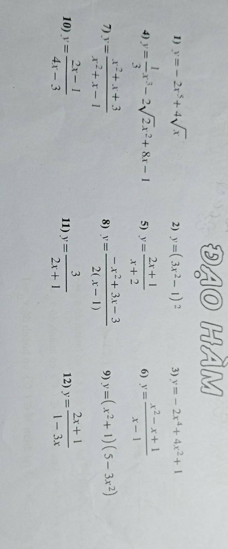 đạO HÀM 
1) y=-2x^5+4sqrt(x) y=(3x^2-1)^2 3) y=-2x^4+4x^2+1
2) 
4) y= 1/3 x^3-2sqrt(2)x^2+8x-1 5) y= (2x+1)/x+2  y= (x^2-x+1)/x-1 
6) 
7) y= (x^2+x+3)/x^2+x-1  y= (-x^2+3x-3)/2(x-1) 
8) 
9) y=(x^2+1)(5-3x^2)
10) y= (2x-1)/4x-3  11) y= 3/2x+1  12) y= (2x+1)/1-3x 