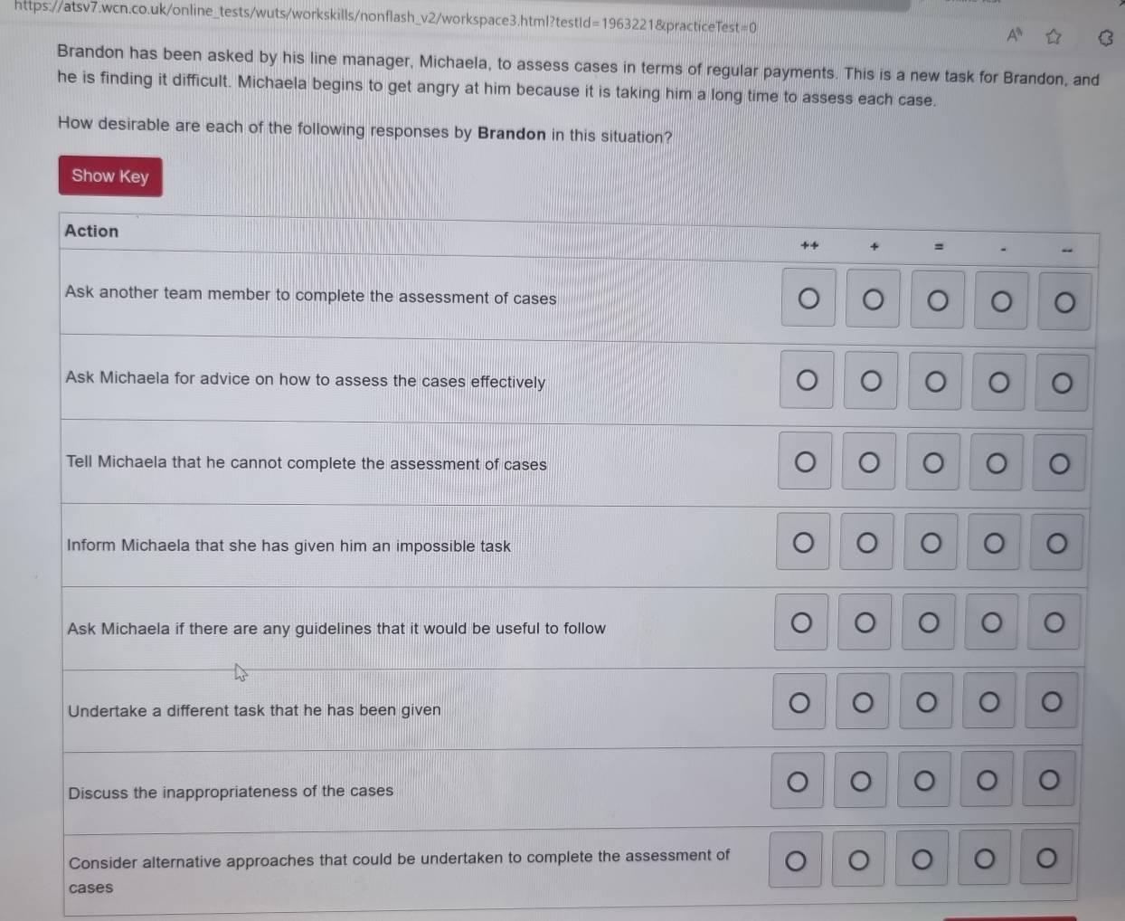 Brandon has been asked by his line manager, Michaela, to assess cases in terms of regular payments. This is a new task for Brandon, and 
he is finding it difficult. Michaela begins to get angry at him because it is taking him a long time to assess each case. 
How desirable are each of the following responses by Brandon in this situation? 
Show Key 
Action 
= 
-- 
Ask another team member to complete the assessment of cases 
O 
Ask Michaela for advice on how to assess the cases effectively 
。 
Tell Michaela that he cannot complete the assessment of cases 
。 。 
Inform Michaela that she has given him an impossible task 
。 
Ask Michaela if there are any guidelines that it would be useful to follow 
。 。 
Undertake a different task that he has been given 
。 
。 。 
Discuss the inappropriateness of the cases 
。 
O 
Consider alternative approaches that could be undertaken to complete the assessment of 。 。 
cases