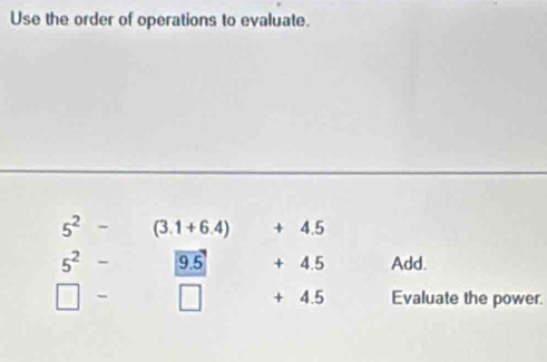 Use the order of operations to evaluate.
5^2- (3.1+6.4) + 4.5
5^2- 9.5 + 4.5 Add.
□ - + 4.5 Evaluate the power.