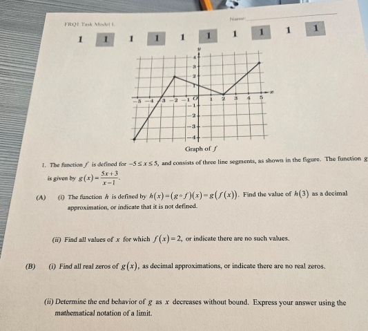 FRQ1 Task Model L Name 
_
1 1 1 1 1 1 1 1 1 1 
Graph of ƒ 
1. The function / is defined for -5≤ x≤ 5 , and consists of three line segments, as shown in the figure. The function g
is given by g(x)= (5x+3)/x-1 . 
(A) (i) The function h is defined by h(x)=(gcirc f)(x)=g(f(x)). Find the value of h(3) as a decimal 
approximation, or indicate that it is not defined. 
(ii) Find all values of x for which f(x)=2 , or indicate there are no such values. 
(B) (i) Find all real zeros of g(x) , as decimal approximations, or indicate there are no real zeros. 
(ii) Determine the end behavior of g as x decreases without bound. Express your answer using the 
mathematical notation of a limit.