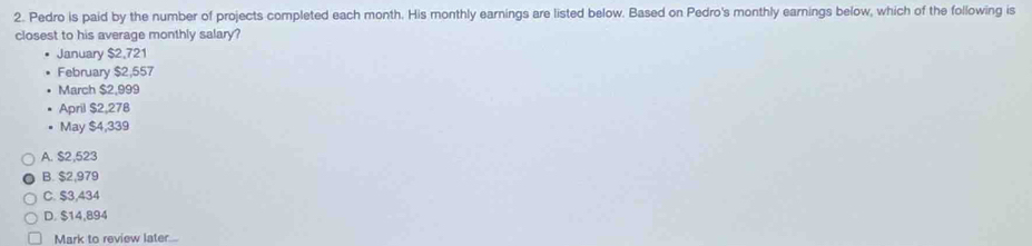 Pedro is paid by the number of projects completed each month. His monthly earnings are listed below. Based on Pedro's monthly earnings below, which of the following is
closest to his average monthly salary?
January $2,721
February $2,557
March $2,999
April $2,278
May $4,339
A. $2,523
B. $2,979
C. $3,434
D. $14,894
Mark to review later...