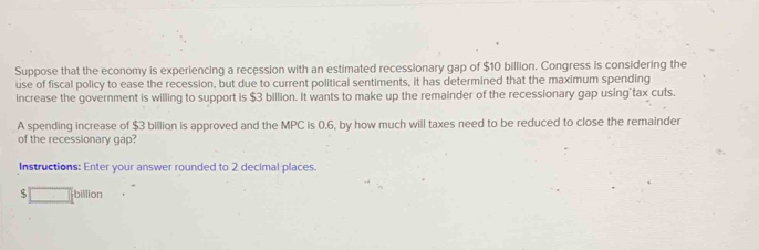 Suppose that the economy is experiencing a recession with an estimated recessionary gap of $10 billion. Congress is considering the 
use of fiscal policy to ease the recession, but due to current political sentiments, it has determined that the maximum spending 
increase the government is willing to support is $3 billion. It wants to make up the remainder of the recessionary gap using tax cuts. 
A spending increase of $3 billion is approved and the MPC is 0.6, by how much will taxes need to be reduced to close the remainder 
of the recessionary gap? 
Instructions: Enter your answer rounded to 2 decimal places. 
S billion