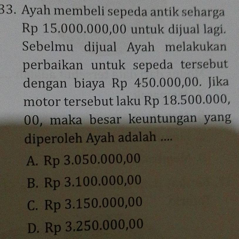 Ayah membeli sepeda antik seharga
Rp 15.000.000,00 untuk dijual lagi.
Sebelmu dijual Ayah melakukan
perbaikan untuk sepeda tersebut
dengan biaya Rp 450.000,00. Jika
motor tersebut laku Rp 18.500.000,
00, maka besar keuntungan yang
diperoleh Ayah adalah ....
A. Rp 3.050.000,00
B. Rp 3.100.000,00
C. Rp 3.150.000,00
D. Rp 3.250.000,00