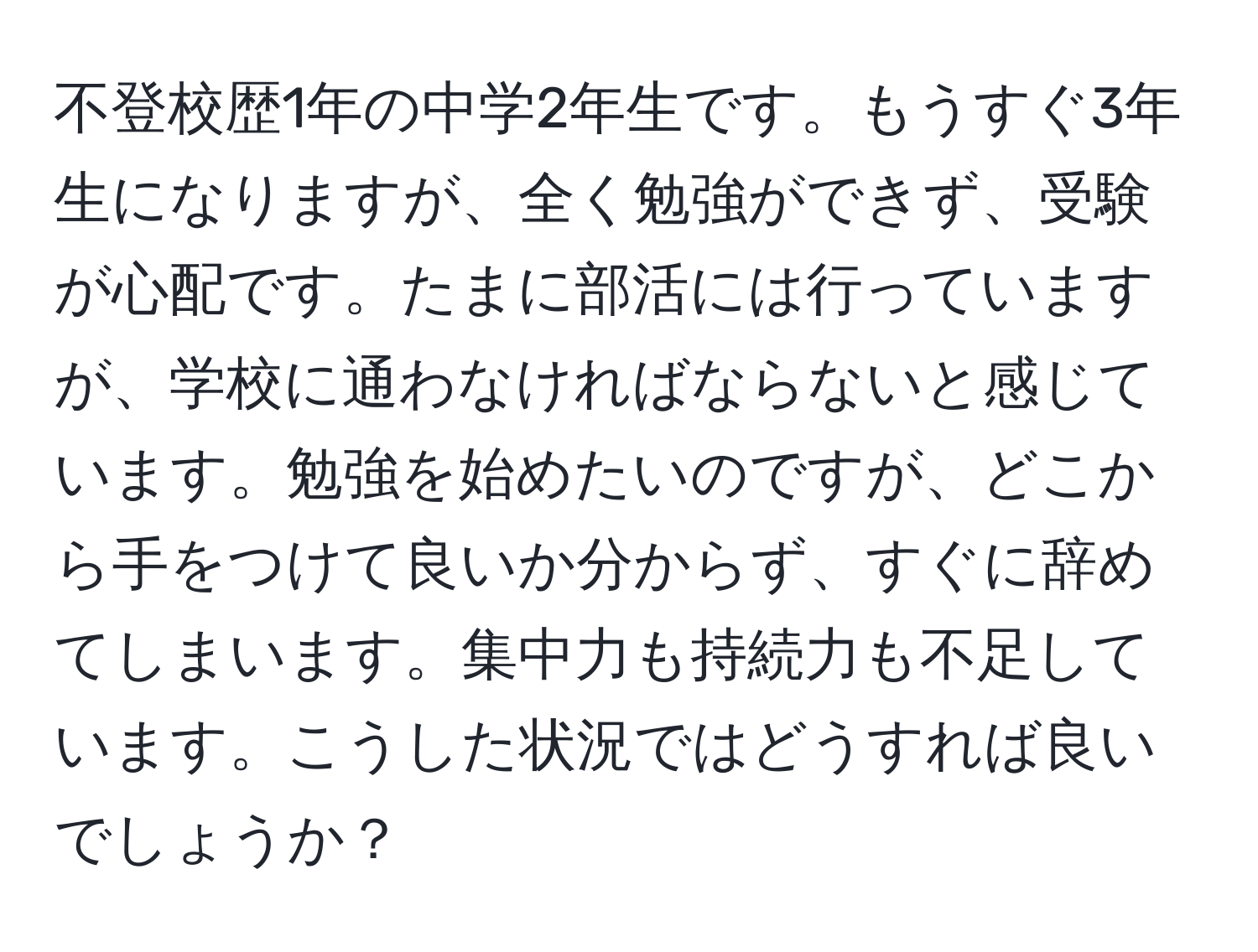 不登校歴1年の中学2年生です。もうすぐ3年生になりますが、全く勉強ができず、受験が心配です。たまに部活には行っていますが、学校に通わなければならないと感じています。勉強を始めたいのですが、どこから手をつけて良いか分からず、すぐに辞めてしまいます。集中力も持続力も不足しています。こうした状況ではどうすれば良いでしょうか？