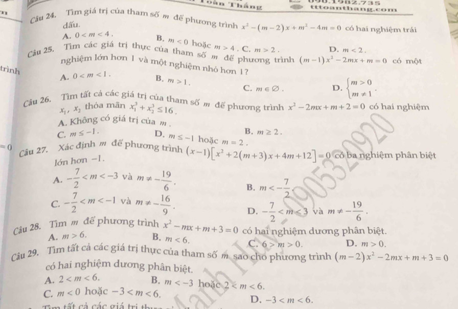 9070982.735
Toàn Thắng tttoanthang.com
n
Câu 24. Tìm giá trị của tham số m để phương trình x^2-(m-2)x+m^2-4m=0 có hai nghiệm trái
dấu.
A. 0 B. m<0</tex> hoặc m>4
D. m<2.
Câu 25. Tìm các giá trị thực của tham số m để phương trình . C. m>2. (m-1)x^2-2mx+m=0 có một
nghiệm lớn hơn 1 và một nghiệm nhỏ hơn 1?
trình A. 0 B. m>1. C. m∈ varnothing . D. beginarrayl m>0 m!= 1endarray. .
Câu 26. Tìm tất cả các giá trị của tham số m để phương trình x^2-2mx+m+2=0 có hai nghiệm
x_1,x_2 thóa mãn x_1^(3+x_2^3≤ 16.
A. Không có giá trị của m
B. m≥ 2.
C. m≤ -1. D. m≤ -1 hoặc m=2.
=0 Câu 27. Xác định m để phương trình (x-1)[x^2)+2(m+3)x+4m+12]=0 ba nghiệm phân biệt
lớn hơn −1.
A. - 7/2  và m!= - 19/6 .
B. m<- 7/2 
C. - 7/2  và m!= - 16/9 .
D. - 7/2  và m!= - 19/6 .
Câu 28. Tìm m đế phương trình x^2-mx+m+3=0 có hai nghiệm dương phân biệt.
A. m>6. B. m<6.
C. 6>m>0. D. m>0.
Câu 29. Tìm tất cả các giá trị thực của tham số m. sao cho phương trình (m-2)x^2-2mx+m+3=0
có hai nghiệm dương phân biệt.
A. 2 B. m hoặc 2
C. m<0</tex> hoặc -3
T a tất cả các giá trị th
D. -3