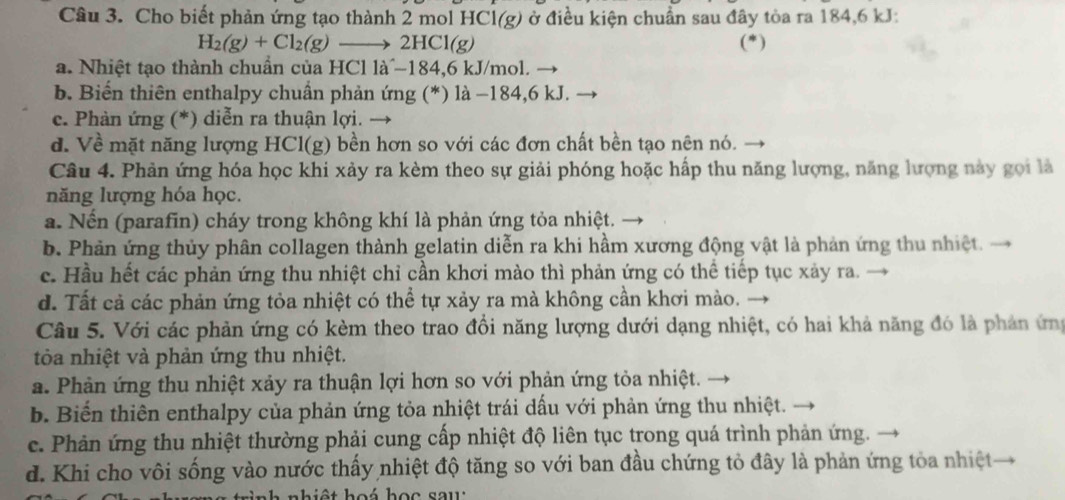 Cho biết phản ứng tạo thành 2 mol HCl(g) ở điều kiện chuẩn sau đây tòa ra 184,6 kJ:
H_2(g)+Cl_2(g)to 2HCl(g) (*)
a. Nhiệt tạo thành chuẩn của HCl là^-184,6 kJ/mol.
b. Biến thiên enthalpy chuẩn phản ứng (*) là −184,6 kJ.
c. Phản ứng (*) diễn ra thuận lợi.
d. Về mặt năng lượng HCl(g) bền hơn so với các đơn chất bền tạo nên nó.
Câu 4. Phản ứng hóa học khi xảy ra kèm theo sự giải phóng hoặc hấp thu năng lượng, năng lượng này gọi là
năng lượng hóa học.
a. Nến (parafin) cháy trong không khí là phản ứng tỏa nhiệt.
b. Phản ứng thủy phân collagen thành gelatin diễn ra khi hầm xương động vật là phản ứng thu nhiệt.
c. Hầu hết các phản ứng thu nhiệt chỉ cần khơi mào thì phản ứng có thể tiếp tục xảy ra.
d. Tất cả các phản ứng tỏa nhiệt có thể tự xảy ra mà không cần khơi mào.
Câu 5. Với các phản ứng có kèm theo trao đồi năng lượng dưới dạng nhiệt, có hai khả năng đó là phản ứng
tòa nhiệt và phản ứng thu nhiệt.
a. Phản ứng thu nhiệt xảy ra thuận lợi hơn so với phản ứng tỏa nhiệt.
b. Biến thiên enthalpy của phản ứng tỏa nhiệt trái dấu với phản ứng thu nhiệt.
c. Phản ứng thu nhiệt thường phải cung cấp nhiệt độ liên tục trong quá trình phản ứng.
d. Khi cho vôi sống vào nước thấy nhiệt độ tăng so với ban đầu chứng tỏ đây là phản ứng tỏa nhiệt
hiệt hoá học sau