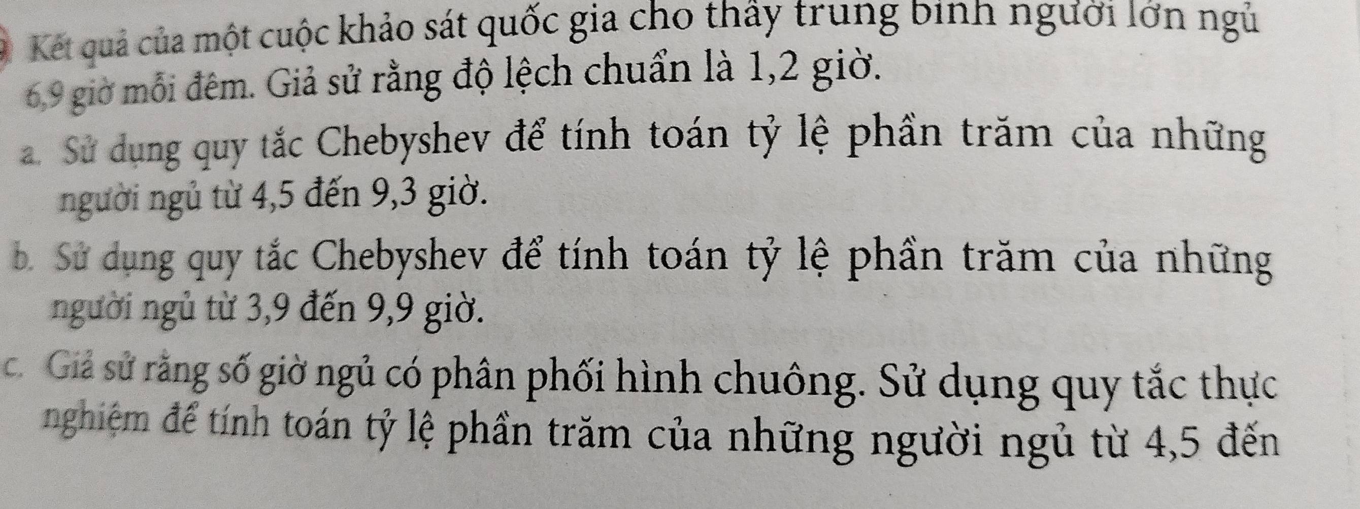 Kết quả của một cuộc khảo sát quốc gia cho thấy trung binh người lớn ngủ
6, 9 giờ mỗi đêm. Giả sử rằng độ lệch chuẩn là 1,2 giờ. 
. Sử dụng quy tắc Chebyshev để tính toán tỷ lệ phần trăm của những 
người ngủ từ 4,5 đến 9,3 giờ. 
b. Sử dụng quy tắc Chebyshev để tính toán tỷ lệ phần trăm của những 
người ngủ từ 3,9 đến 9, 9 giờ. 
c. Giả sử rằng số giờ ngủ có phân phối hình chuông. Sử dụng quy tắc thực 
nghiệm để tính toán tỷ lệ phần trăm của những người ngủ từ 4,5 đến