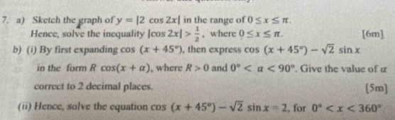 Sketch the graph of y=|2cos 2x| in the range of 0≤ x≤ π. 
Hence, solve the inequality |cos 2x|> 1/2  , where 0≤ x≤ π. [6m] 
b) (i) By first expanding cos (x+45°) , then express cos (x+45°)-sqrt(2)sin x
in the form Rcos (x+alpha ) , where R>0 and 0° <90°. Give the value of α
correct to 2 decimal places. [5m] 
(ii) Hence, solve the equation cos (x+45°)-sqrt(2)sin x=2 , for 0°